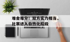 九游体育app下载-难舍难分！双方实力相当，比赛进入白热化阶段的简单介绍